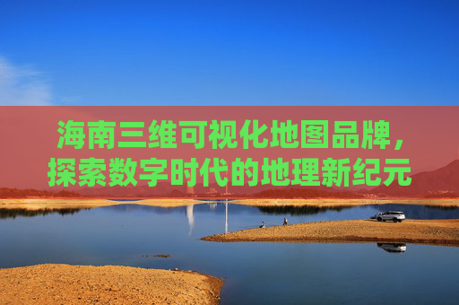 海南三维可视化地图品牌，探索数字时代的地理新纪元